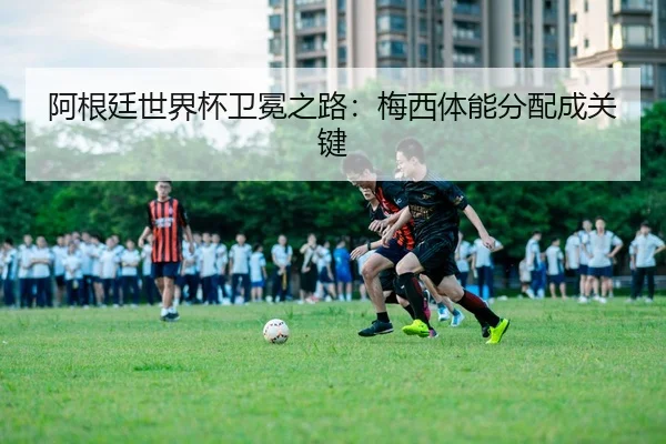 阿根廷世界杯卫冕之路：梅西体能分配成关键