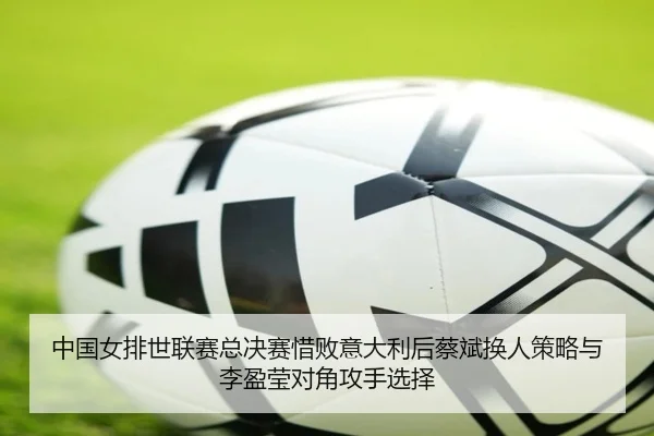 中国女排世联赛总决赛惜败意大利后蔡斌换人策略与李盈莹对角攻手选择